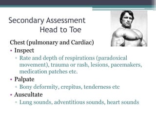 Secondary Assessment	Head to ToeChest (pulmonary and Cardiac)InspectRate and depth of respirations (paradoxical movement), trauma or rash, lesions, pacemakers, medication patches etc. PalpateBony deformity, crepitus, tenderness etcAuscultateLung sounds, adventitious sounds, heart sounds