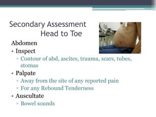 Secondary AssessmentHead to ToeAbdomenInspectContour of abd, ascites, trauma, scars, tubes, stomasPalpateAway from the site of any reported painFor any Rebound TendernessAuscultateBowel sounds