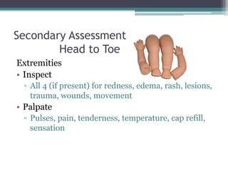 Secondary Assessment	Head to ToeExtremitiesInspectAll 4 (if present) for redness, edema, rash, lesions, trauma, wounds, movementPalpatePulses, pain, tenderness, temperature, cap refill, sensation 