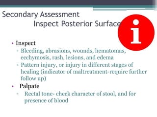 Secondary Assessment	Inspect Posterior SurfaceInspectBleeding, abrasions, wounds, hematomas, ecchymosis, rash, lesions, and edemaPattern injury, or injury in different stages of healing (indicator of maltreatment-require further follow up)PalpateRectal tone- check character of stool, and for presence of blood