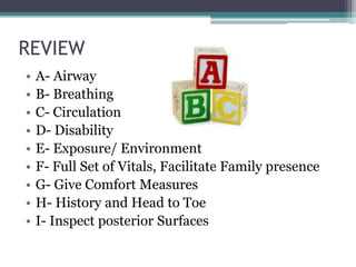 REVIEW	A- AirwayB- BreathingC- CirculationD- DisabilityE- Exposure/ EnvironmentF- Full Set of Vitals, Facilitate Family presenceG- Give Comfort MeasuresH- History and Head to ToeI- Inspect posterior Surfaces