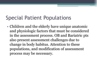 Special Patient PopulationsChildren and the elderly have unique anatomic and physiologic factors that must be considered in the assessment process. OB and Bariatric pts also present assessment challenges due to change in body habitus. Attention to these populations, and modification of assessment process may be necessary.