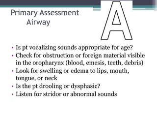 Primary AssessmentAirwayIs pt vocalizing sounds appropriate for age?Check for obstruction or foreign material visible in the oropharynx (blood, emesis, teeth, debris)Look for swelling or edema to lips, mouth, tongue, or neckIs the pt drooling or dysphasic?Listen for stridor or abnormal sounds