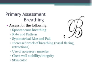 Primary Assessment	BreathingAssess for the following:Spontaneous breathingRate and Pattern Symmetrical Rise and FallIncreased work of breathing (nasal flaring, retractions)Use of accessory musclesChest wall stability/integritySkin color