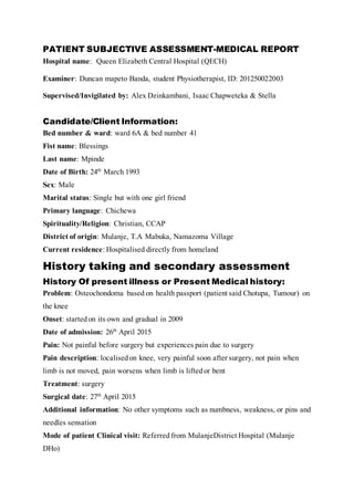 PATIENT SUBJECTIVE ASSESSMENT-MEDICAL REPORT
Hospital name: Queen Elizabeth Central Hospital (QECH)
Examiner: Duncan mapeto Banda, student Physiotherapist, ID: 201250022003
Supervised/Invigilated by: Alex Dzinkambani, Isaac Chapweteka & Stella
Candidate/Client Information:
Bed number & ward: ward 6A & bed number 41
Fist name: Blessings
Last name: Mpinde
Date of Birth: 24th March 1993
Sex: Male
Marital status: Single but with one girl friend
Primary language: Chichewa
Spirituality/Religion: Christian, CCAP
District of origin: Mulanje, T.A Mabuka, Namazoma Village
Current residence: Hospitalised directly from homeland
History taking and secondary assessment
History Of present illness or Present Medical history:
Problem: Osteochondoma based on health passport (patient said Chotupa, Tumour) on
the knee
Onset: startedon its own and gradual in 2009
Date of admission: 26th April 2015
Pain: Not painful before surgery but experiences pain due to surgery
Pain description: localisedon knee, very painful soon after surgery, not pain when
limb is not moved, pain worsens when limb is liftedor bent
Treatment: surgery
Surgical date: 27th April 2015
Additional information: No other symptoms such as numbness, weakness, or pins and
needles sensation
Mode of patient Clinical visit: Referredfrom MulanjeDistrict Hospital (Mulanje
DHo)
 