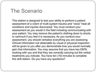 The Scenario
This station is designed to test your ability to perform a patient
assessment of a victim of multi-system trauma and “voice” treat all
conditions and injuries discovered. You must conduct your
assessment as you would in the field including communicating with
your patient. You may remove the patient‟s clothing down to shorts
or swimsuit if you feel it is necessary. As you conduct your
assessment, you should verbalize everything you are assessing.
Clinical information not obtainable by visual or physical inspection
will be given to you after you demonstrate how you would normally
gain that information. You may assume that you have two EMTs
working with you and that they are correctly carrying out the verbal
treatments you indicate. You have ten (10) minutes to complete
this skill station. Do you have any questions?
 