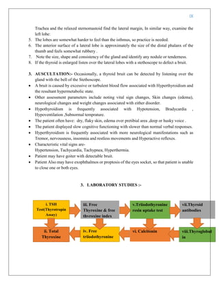 IX
Trachea and the relaxed sternomastoid find the lateral margin, In similar way, examine the
left lobe:
5. The lobes are somewhat harder to feel than the isthmus, so practice is needed.
6. The anterior surface of a lateral lobe is approximately the size of the distal phalanx of the
thumb and feels somewhat rubbery .
7. Note the size, shape and consistency of the gland and identify any nodule or tenderness.
8. If the thyroid is enlarged listen over the lateral lobes with a stethoscope to defect a bruit.
3. AUSCULTATION:- Occasionally, a thyroid bruit can be detected by listening over the
gland with the bell of the Stethoscope.
 A bruit is caused by excessive or turbulent blood flow associated with Hyperthyroidism and
the resultant hypermetabolic state.
 Other assessment parameters include noting vital sign changes, Skin changes (edema),
neurological changes and weight changes associated with either disorder.
 Hypothyroidism is frequently associated with Hypotension, Bradycardia ,
Hypoventilation ,Subnormal temprature.
 The patient often have: dry, flaky skin, edema over pretibial area ,deep or husky voice .
 The patient displayed slow cognitive functioning with slower than normal verbal responses.
 Hyperthyroidism is frequently associated with more neurological manifestations such as
Tremor, nervousness, insomnia and restless movements and Hyperactive reflexes.
 Characteristic vital signs are-
Hypertension, Tachycardia, Tachypnea, Hyperthermia.
 Patient may have goiter with detectable bruit.
 Patient Also may have exophthalmos or proptosis of the eyes socket, so that patient is unable
to close one or both eyes.
3. LABORATORY STUDIES :-
i. TSH
Test(Thyrotropin
Assay)
ii. Total
Thyroxine
iii. Free
Thyroxine & free
thyroxine index
v.Triiodothyronine
resin uptake test
iv. Free
triiodothyronine
viii.Thyroglobul
in
vii.Thyroid
antibodies
vi. Calcitonin
 