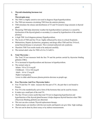 X
i. Thyroid stimulating hormone test
Or
Thyrotropin assay
 The TSH is a highly sensitive test used in diagnose Hypo/hyperthyroidism.
 The TSH test measures circulating TSH from the anterior pituitary.
 TSH stimulates the release and distribution of T3 and T4 stored in large amounts in thyroid
gland.
 Measuring TSH helps determine weather the hypothyroidism is primary (i.e caused by
dysfunction of the thyroid gland) or secondary (i.e caused by hypofunction of the anterior
pitutary).
 A high TSH level diagnose primary Hypothyroidism.
 The levels of TSH and free T4 are highly influenced by stress in critical ill patients .
 Malnutrition, Hepatic dysfunction, pregnancy and drugs affect TSH and free T4 level,
actual thyroid disease is not present. This is termed euthyroid sick syndrome.
 Therefore TSH Test results needs to be analyzed carefully.
 The normal adult value for TSH is 0.4 to 5.4 mIU/L.
ii. Total Thyroxine :-
The Total T4 test measures both the free T4 and the portion carried by thyroxine binding
globulin (TBG).
 T4 is increased in hyperthyroidism and decrease in hypothyroidism.
 The normal value in
Infants 9.8 to 22.6 mcg/dl
Childhood:- 5.6 to 166 mcg/dl
Adult:- 4.6 to 12 mcg/dl
Higher in pregnancy.
Lower in older adult because plasma proteins decrease as people age.
iii. Free Thyroxine And Free Thyroxine Index:
 Free T4 and free T4 index measure the free part of T4 , the part that is not bound to
Protein.
 Free T4 is the metabolically active form of the hormone that can be used by tissues.
 It makes up a small part of the total T4.
 The free T4 test is more useful than total T4 test in diagnosing hypofunction and
hyperfunction of the thyroid gland because it helps diagnose thyroid function when TBG
(Thyroxine Binding globulin) are abnormal.
 This test can also evaluate Thyroid replacement therapy.
 Radioisotopes can interfere with this test results and heparin can give false high readings.
 The test can be done by direct assay or by indirect measurements.
 