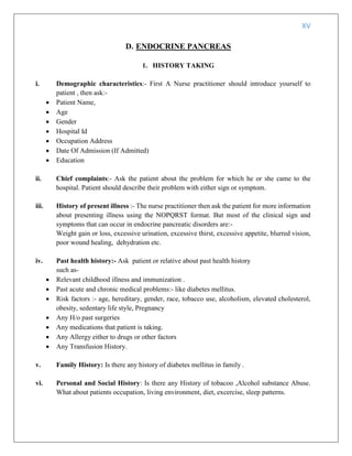 XV
D. ENDOCRINE PANCREAS
1. HISTORY TAKING
i. Demographic characteristics:- First A Nurse practitioner should introduce yourself to
patient , then ask:-
 Patient Name,
 Age
 Gender
 Hospital Id
 Occupation Address
 Date Of Admission (If Admitted)
 Education
ii. Chief complaints:- Ask the patient about the problem for which he or she came to the
hospital. Patient should describe their problem with either sign or symptom.
iii. History of present illness :- The nurse practitioner then ask the patient for more information
about presenting illness using the NOPQRST format. But most of the clinical sign and
symptoms that can occur in endocrine pancreatic disorders are:-
Weight gain or loss, excessive urination, excessive thirst, excessive appetite, blurred vision,
poor wound healing, dehydration etc.
iv. Past health history:- Ask patient or relative about past health history
such as-
 Relevant childhood illness and immunization .
 Past acute and chronic medical problems:- like diabetes mellitus.
 Risk factors :- age, hereditary, gender, race, tobacco use, alcoholism, elevated cholesterol,
obesity, sedentary life style, Pregnancy
 Any H/o past surgeries
 Any medications that patient is taking.
 Any Allergy either to drugs or other factors
 Any Transfusion History.
v. Family History: Is there any history of diabetes mellitus in family .
vi. Personal and Social History: Is there any History of tobacoo ,Alcohol substance Abuse.
What about patients occupation, living environment, diet, excercise, sleep patterns.
 