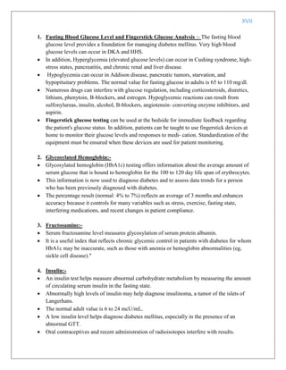 XVII
1. Fasting Blood Glucose Level and Fingerstick Glucose Analysis :- The fasting blood
glucose level provides a foundation for managing diabetes mellitus. Very high blood
glucose levels can occur in DKA and HHS.
 In addition, Hyperglycemia (elevated glucose levels) can occur in Cushing syndrome, high-
stress states, pancreatitis, and chronic renal and liver disease.
 Hypoglycemia can occur in Addison disease, pancreatic tumors, starvation, and
hypopituitary problems. The normal value for fasting glucose in adults is 65 to 110 mg/dl.
 Numerous drugs can interfere with glucose regulation, including corticosteroids, diuretics,
lithium, phenytoin, B-blockers, and estrogen. Hypoglycemic reactions can result from
sulfonylureas, insulin, alcohol, B-blockers, angiotensin- converting enzyme inhibitors, and
aspirin.
 Fingerstick glucose testing can be used at the bedside for immediate feedback regarding
the patient's glucose status. In addition, patients can be taught to use fingerstick devices at
home to monitor their glucose levels and responses to medi- cation. Standardization of the
equipment must be ensured when these devices are used for patient monitoring.
2. Glycosylated Hemoglobin:-
 Glycosylated hemoglobin (HbA1c) testing offers information about the average amount of
serum glucose that is bound to hemoglobin for the 100 to 120 day life span of erythrocytes.
 This information is now used to diagnose diabetes and to assess data trends for a person
who has been previously diagnosed with diabetes.
 The percentage result (normal: 4% to 7%) reflects an average of 3 months and enhances
accuracy because it controls for many variables such as stress, exercise, fasting state,
interfering medications, and recent changes in patient compliance.
3. Fructosamine:-
 Serum fructosamine level measures glycosylation of serum protein albumin.
 It is a useful index that reflects chronic glycemic control in patients with diabetes for whom
HbA1c may be inaccurate, such as those with anemia or hemoglobin abnormalities (eg,
sickle cell disease)."
4. Insulin:-
 An insulin test helps measure abnormal carbohydrate metabolism by measuring the amount
of circulating serum insulin in the fasting state.
 Abnormally high levels of insulin may help diagnose insulinoma, a tumor of the islets of
Langerhans.
 The normal adult value is 6 to 24 mcU/mL.
 A low insulin level helps diagnose diabetes mellitus, especially in the presence of an
abnormal GTT.
 Oral contraceptives and recent administration of radioisotopes interfere with results.
 