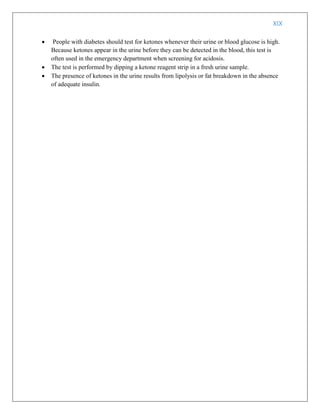 XIX
 People with diabetes should test for ketones whenever their urine or blood glucose is high.
Because ketones appear in the urine before they can be detected in the blood, this test is
often used in the emergency department when screening for acidosis.
 The test is performed by dipping a ketone reagent strip in a fresh urine sample.
 The presence of ketones in the urine results from lipolysis or fat breakdown in the absence
of adequate insulin.
 