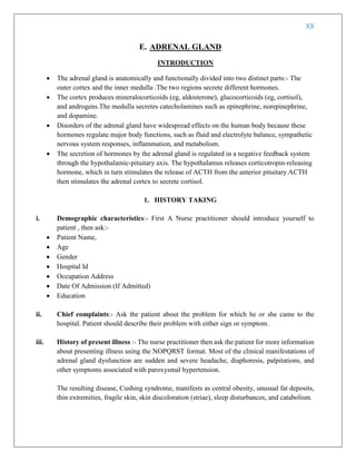 XX
E. ADRENAL GLAND
INTRODUCTION
 The adrenal gland is anatomically and functionally divided into two distinct parts:- The
outer cortex and the inner medulla .The two regions secrete different hormones.
 The cortex produces mineralocorticoids (eg, aldosterone), glucocorticoids (eg, cortisol),
and androgens.The medulla secretes catecholamines such as epinephrine, norepinephrine,
and dopamine.
 Disorders of the adrenal gland have widespread effects on the human body because these
hormones regulate major body functions, such as fluid and electrolyte balance, sympathetic
nervous system responses, inflammation, and metabolism.
 The secretion of hormones by the adrenal gland is regulated in a negative feedback system
through the hypothalamic-pituitary axis. The hypothalamus releases corticotropin-releasing
hormone, which in turn stimulates the release of ACTH from the anterior pituitary.ACTH
then stimulates the adrenal cortex to secrete cortisol.
1. HISTORY TAKING
i. Demographic characteristics:- First A Nurse practitioner should introduce yourself to
patient , then ask:-
 Patient Name,
 Age
 Gender
 Hospital Id
 Occupation Address
 Date Of Admission (If Admitted)
 Education
ii. Chief complaints:- Ask the patient about the problem for which he or she came to the
hospital. Patient should describe their problem with either sign or symptom.
iii. History of present illness :- The nurse practitioner then ask the patient for more information
about presenting illness using the NOPQRST format. Most of the clinical manifestations of
adrenal gland dysfunction are sudden and severe headache, diaphoresis, palpitations, and
other symptoms associated with paroxysmal hypertension.
The resulting disease, Cushing syndrome, manifests as central obesity, unusual fat deposits,
thin extremities, fragile skin, skin discoloration (striae), sleep disturbances, and catabolism.
 