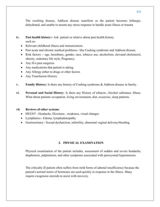 XXI
The resulting disease, Addison disease manifests as the patient becomes lethargic,
dehydrated, and unable to mount any stress response to handle acute illness or trauma
iv. Past health history:- Ask patient or relative about past health history
such as-
 Relevant childhood illness and immunization .
 Past acute and chronic medical problems:- like Cushing syndrome and Addison disease.
 Risk factors :- age, hereditary, gender, race, tobacco use, alcoholism, elevated cholesterol,
obesity, sedentary life style, Pregnancy
 Any H/o past surgeries
 Any medications that patient is taking.
 Any Allergy either to drugs or other factors
 Any Transfusion History.
v. Family History: Is there any history of Cushing syndrome & Addison disease in family .
vi. Personal and Social History: Is there any History of tobacoo ,Alcohol substance Abuse.
What about patients occupation, living environment, diet, excercise, sleep patterns.
vii. Reviews of other systems:
 HEENT - Headache, Dizziness , weakness, visual changes
 Lymphatics:- Edema, lymphadenopathy
 Genitourinary:- Sexual dysfunction, infertility, abnormal vaginal delivery/bleeding
2. PHYSICAL EXAMINATION
Physical examination of the patient includes, assessment of sudden and severe headache,
diaphoresis, palpitations, and other symptoms associated with paroxysmal hypertension.
The critically ill patient often suffers from mild forms of adrenal insufficiency because the
patient's normal stores of hormones are used quickly in response to the illness. Many
require exogenous steroids to assist with recovery.
 