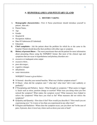 II
A. HYPOTHALAMUS AND PITUITARY GLAND
1. HISTORY TAKING
i. Demographic characteristics:- First A Nurse practitioner should introduce yourself to
patient , then ask:-
 Patient Name,
 Age
 Gender
 Hospital Id
 Occupation Address
 Date Of Admission (If Admitted)
 Education
ii. Chief complaints:- Ask the patient about the problem for which he or she came to the
hospital. Patient should describe their problem with either sign or symptom.
iii. History of present illness :- The nurse practitioner then ask the patient for more information
about presenting illness using the NOPQRST format. But most of the clinical sign and
symptoms that can occur in hypothalamus and pituitary disorders are:-
 excessive or inadequate urine output
 excessive thirst ,
 poor skin turgor ,
 cognitive changes
 dehydration
 water intoxication
NOPQRST Format is given below:-
 N Normal:- describe your normal baseline. What was it before symptom arised ?
 O Onset:- when did the symptom start ? what day? what time? did it start suddenly or
gradually?
 P Precipitating and Palliative factor:- What brought on symptoms ? What seems to trigger
it, factor such as stress, position change or exertion? What were you doing when you first
noticed the symptom? What makes the symptom worse? What measures have helped to
relieve the symptoms? What have you tried so far? What measures did not relieve the
symptoms?
 Q Quality and Quantity:- How does it feel? How would you describe it ? How much you are
experiencing now ? Is it more or less than you experienced at any other time?
 R Region and Radiation:- Where does the symptom occur, can you show me? In the case of
pain, if present, does it travel any where such as down your arm or back?
 