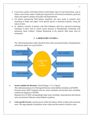 IV
 Conversely a patient with Hypervolemia would display signs of water Intoxication, such as
edema, scant urinary output, weight gain, hypertension, moist buccal membranes, good skin
turgor and cognitive changes associated with Hyponatremia
 For patient experiencing fluid balance alterations, the nurse needs to maintain strict
measuring of intake and output. Urine specific gravity is measured routeinly, noting the
nature of urine.
 In addition, critically ill patients with fluid imbalance often have advanced monitoring
techniques in place such as central venous pressure or Hemodynamic monitoring with
pulmonary artery Catheter .Vigilant Monitoring of the patient's fluid status must be
maintained.
3. LABORATORY STUDIES :-
The following laboratory studies should be done while assessing Disorders of hypothalamus
and pituitary gland, are as given below:-
i) Serum Antidiuretic Hormone:-Normal Range:-1 to 13.3pg/ml.
This radioimmunoassay level distinguish between central diabetes Insipidus and SIADH.
Elevated serum ADH Compared with low serum osmolality and elevated urine osmolality
confirms the diagnosis of SIADH.
Reduced level of ADH correspondingly high serum osmolality, hypernatremia and reduced
urine concentration Indicates central diabetes insipidous.
ii) Urine specific Gravity: specific gravity reflect the kidney's ability to dilute and concentrate
urine. The range depends on hydration, urine volume and the amount of solids in urine.
LABORATO
RY
STUDIES
Antidiuretic Hormone
administration
Serum Antidiuretic
Hormone
Urine specific gravity
Serum osmolatily
Water deprivation Test
Urine osmolality
 