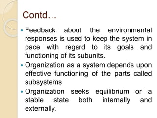 Contd…
 Feedback about the environmental
responses is used to keep the system in
pace with regard to its goals and
functioning of its subunits.
 Organization as a system depends upon
effective functioning of the parts called
subsystems
 Organization seeks equilibrium or a
stable state both internally and
externally.
 