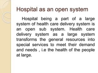 Hospital as an open system
Hospital being a part of a large
system of health care delivery system is
an open sub system. Health care
delivery system as a large system
transforms the general resources into
special services to meet their demand
and needs , i.e the health of the people
at large.
 