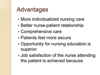 Advantages
 More individualized nursing care
 Better nurse-patient relationship
 Comprehensive care
 Patients feel more secure
 Opportunity for nursing education is
superior
 Job satisfaction of the nurse attending
the patient is achieved because
 