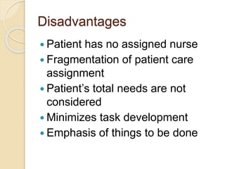 Disadvantages
 Patient has no assigned nurse
 Fragmentation of patient care
assignment
 Patient’s total needs are not
considered
 Minimizes task development
 Emphasis of things to be done
 