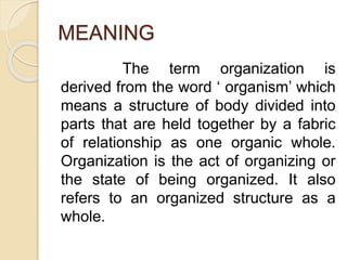 MEANING
The term organization is
derived from the word ‘ organism’ which
means a structure of body divided into
parts that are held together by a fabric
of relationship as one organic whole.
Organization is the act of organizing or
the state of being organized. It also
refers to an organized structure as a
whole.
 