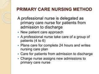PRIMARY CARE NURSING METHOD
A professional nurse is delegated as
primary care nurse for patients from
admission to discharge
 New patient care approach
 A professional nurse take care of a group of
patients (4 to 6)
 Plans care for complete 24 hours and writes
nursing care plan
 Care for patients from admission to discharge
 Charge nurse assigns new admissions to
primary care nurse
 