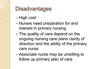 Disadvantages
 High cost
 Nurses need preparation for and
interest in primary nursing
 The quality of care depend on the
ongoing nursing care plans clarity of
direction and the ability of the primary
care nurse
 Associate nurse may be unwilling to
follow up primary plan of care
 