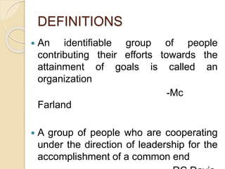 DEFINITIONS
 An identifiable group of people
contributing their efforts towards the
attainment of goals is called an
organization
-Mc
Farland
 A group of people who are cooperating
under the direction of leadership for the
accomplishment of a common end
 