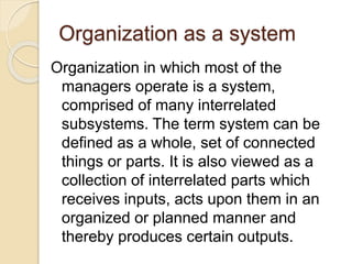 Organization as a system
Organization in which most of the
managers operate is a system,
comprised of many interrelated
subsystems. The term system can be
defined as a whole, set of connected
things or parts. It is also viewed as a
collection of interrelated parts which
receives inputs, acts upon them in an
organized or planned manner and
thereby produces certain outputs.
 