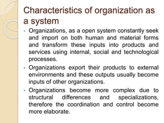 Characteristics of organization as
a system
• Organizations, as a open system constantly seek
and import on both human and material forms
and transform these inputs into products and
services using internal, social and technological
processes.
• Organizations export their products to external
environments and these outputs usually become
inputs of other organizations.
• Organizations become more complex due to
structural differences and specializations,
therefore the coordination and control become
more elaborate.
 