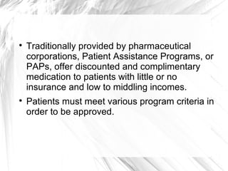 



Traditionally provided by pharmaceutical
corporations, Patient Assistance Programs, or
PAPs, offer discounted and complimentary
medication to patients with little or no
insurance and low to middling incomes.
Patients must meet various program criteria in
order to be approved.

 
