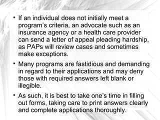 





If an individual does not initially meet a
program’s criteria, an advocate such as an
insurance agency or a health care provider
can send a letter of appeal pleading hardship,
as PAPs will review cases and sometimes
make exceptions.
Many programs are fastidious and demanding
in regard to their applications and may deny
those with required answers left blank or
illegible.
As such, it is best to take one’s time in filling
out forms, taking care to print answers clearly
and complete applications thoroughly.

 