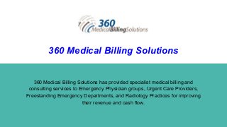 360 Medical Billing Solutions
360 Medical Billing Solutions has provided specialist medical billing and
consulting services to Emergency Physician groups, Urgent Care Providers,
Freestanding Emergency Departments, and Radiology Practices for improving
their revenue and cash flow.
 