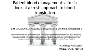 Patient blood management: a fresh
look at a fresh approach to blood
transfusion
G. M. LIUMBRUNO 1, S. VAGLIO 2, G. GRAZZINI 3, D. R. SPAHN 4, G. BIANCOFIORE 5
1Immunohematology and Trasfusion Medicine, San Giovanni Calibita Fatebenefratelli Hospital, AFAR, Rome, Italy;
2Immunohematology and Trasfusion Medicine, Azienda Ospedaliera Sant’Andrea, Rome, Italy; 3Italian National
Blood Centre, Rome, Italy; 4Institute of Anesthesiology, University Hospital Zurich, Zurich, Switzerland; 5Liver
transplant Anesthesia and Critical Care, Azienda Ospedaliera Universitaria Pisana, Pisa, Italy
Mathurange Krishnapillai
MBBS, DTM, MD TM
 
