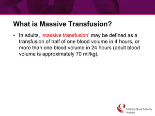 What is Massive Transfusion?
• In adults, ‘massive transfusion’ may be defined as a
transfusion of half of one blood volume in 4 hours, or
more than one blood volume in 24 hours (adult blood
volume is approximately 70 ml/kg).
 