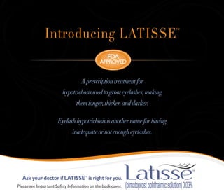 Introducing LATISSE                                       ™




                                                  FDA
                                             ApproveD


                                   A prescription treatment for
                         hypotrichosis used to grow eyelashes, making
                                them longer, thicker, and darker.

                      Eyelash hypotrichosis is another name for having
                              inadequate or not enough eyelashes.




  Ask your doctor if LATISSE™ is right for you.
Please see Important Safety Information on the back cover.
 