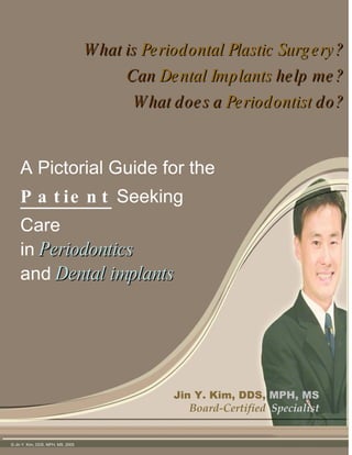 What is  Periodontal Plastic Surgery ? Can  Dental Implants  help me? What does a  Periodontist  do? Jin Y. Kim, DDS,   MPH, MS Board-Certified  Specialist A Pictorial Guide for the  Patient  Seeking Care  in   Periodontics   and   Dental implants © Jin Y. Kim, DDS, MPH, MS, 2005  