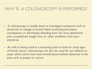WHY IS A COLONOSCOPY IS PERFORMED?
A colonoscopy is usually done to investigate symptoms such as
abnormal or change in bowel habits (including persistent
constipation or diarrhoea), bleeding from the anus, abdominal
pain, unexplained weight loss, or other problems with your
intestines.
As well as being used as a screening tool to look for early signs
of bowel cancer, colonoscopy can also be used for surveillance in
cases where there have been bowel abnormalities detected in the
past, such as polyps or cancer.
 