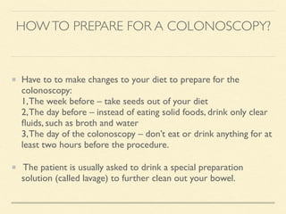 HOWTO PREPARE FOR A COLONOSCOPY?
Have to to make changes to your diet to prepare for the
colonoscopy:
1,The week before – take seeds out of your diet
2,The day before – instead of eating solid foods, drink only clear
ﬂuids, such as broth and water
3,The day of the colonoscopy – don’t eat or drink anything for at
least two hours before the procedure.
The patient is usually asked to drink a special preparation
solution (called lavage) to further clean out your bowel.
 