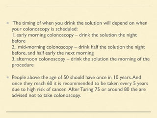 The timing of when you drink the solution will depend on when
your colonoscopy is scheduled:
1, early morning colonoscopy – drink the solution the night
before
2, mid-morning colonoscopy – drink half the solution the night
before, and half early the next morning
3, afternoon colonoscopy – drink the solution the morning of the
procedure
People above the age of 50 should have once in 10 years.And
once they reach 60 it is recommended to be taken every 5 years
due to high risk of cancer. After Turing 75 or around 80 the are
advised not to take colonoscopy.
 