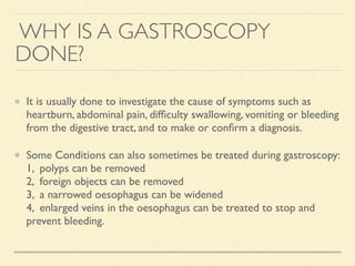 WHY IS A GASTROSCOPY
DONE?
It is usually done to investigate the cause of symptoms such as
heartburn, abdominal pain, difﬁculty swallowing, vomiting or bleeding
from the digestive tract, and to make or conﬁrm a diagnosis.
Some Conditions can also sometimes be treated during gastroscopy:
1, polyps can be removed
2, foreign objects can be removed
3, a narrowed oesophagus can be widened
4, enlarged veins in the oesophagus can be treated to stop and
prevent bleeding.
 