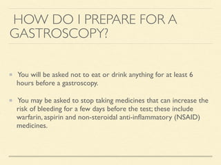 HOW DO I PREPARE FOR A
GASTROSCOPY?
You will be asked not to eat or drink anything for at least 6
hours before a gastroscopy.
You may be asked to stop taking medicines that can increase the
risk of bleeding for a few days before the test; these include
warfarin, aspirin and non-steroidal anti-inﬂammatory (NSAID)
medicines.
 