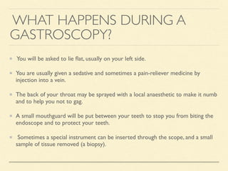 WHAT HAPPENS DURING A
GASTROSCOPY?
You will be asked to lie ﬂat, usually on your left side.
You are usually given a sedative and sometimes a pain-reliever medicine by
injection into a vein.
The back of your throat may be sprayed with a local anaesthetic to make it numb
and to help you not to gag.
A small mouthguard will be put between your teeth to stop you from biting the
endoscope and to protect your teeth.
Sometimes a special instrument can be inserted through the scope, and a small
sample of tissue removed (a biopsy).
 