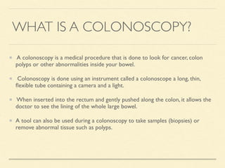 WHAT IS A COLONOSCOPY?
A colonoscopy is a medical procedure that is done to look for cancer, colon
polyps or other abnormalities inside your bowel.
Colonoscopy is done using an instrument called a colonoscope a long, thin,
ﬂexible tube containing a camera and a light.
When inserted into the rectum and gently pushed along the colon, it allows the
doctor to see the lining of the whole large bowel.
A tool can also be used during a colonoscopy to take samples (biopsies) or
remove abnormal tissue such as polyps.
 