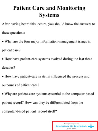 Patient Care and Monitoring
Systems
After having heard this lecture, you should know the answers to
these questions:
• What are the four major information-management issues in
patient care?
• How have patient-care systems evolved during the last three
decades?
• How have patient-care systems influenced the process and
outcomes of patient care?
• Why are patient-care systems essential to the computer-based
patient record? How can they be differentiated from the
computer-based patient record itself?
 
