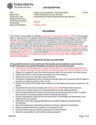 JOB DESCRIPTION

 Title                           Patient Care Coordinator/ Transitional Nurse                      JC 721
 Department                      Florida Hospital Home Care Services
 Supervisor’s Title              Administrator of Florida Hospital Home Care Services
 Regular Work Hours
 FLSA Status (Exempt /
                                 Exempt
 Nonexempt)
 Date of Last Revision           February ,2012


                                             JOB SUMMARY

 This position is accountable for initiating an evaluation in the hospital setting or SNF by conducting the
 initial an assessment of the patient and family for appropriateness of and acceptance to home health
 services. This includes assisting the patient in the transition from the hospital or SNF to home or may
 include evaluating the patient in his own home. This position is also responsible for implementing
 specific patient care planning activities such as collecting patient clinical and demographic data,
 planning of home health care with the attending physician, members of the multidisciplinary team and
 arranging for support services. Discharge planning services may be provided at the agency’s hospital
 only with a written agreement. This position also provides community awareness programs to educate
 residents and referral sources of services offered by home health. This position needs a highly
 organized person who can multitask and possess strong communication skills. An RN or LPN is
 required for this position.

                                 PRINCIPAL DUTIES and FUNCTIONS

 All essential functions must be performed. Reasonable accommodations may be made to
 enable individuals with qualified disabilities to perform the essential functions.
     • Working with Case Management in hospital / facility setting to help identify appropriate home
        care referrals ensuring a smooth transition from facility to patient’s home for continuum of care
     • Respond to requests for care from referring sources within the community in a timely manner.
     • Obtain information to verify insurance coverage and inform patients.
     • Identify primary and /or secondary payer of services.
     • Participate in establishing the plan of treatment through direct communications with the patient’s
        physician by obtaining specific orders of care.
     • Explain the function of the health team members who will implement the plan of treatment to the
        patient.
     • Coordinate the start of care activities with Intake person & the Patient Care Supervisor.
     • Function as an expert resource for interpreting Medicare home health guidelines.
     • Communicate pertinent information and instructions for specific physician’s orders to health
        team members, including completion of the interdisciplinary referral.
     • Provide information to physicians and the community on the benefits and alternatives home
        health services can provide.
     • Participate in and attend appropriate staff and committee meetings as directed by the
        Administrator.
     • Document patient care coordinating activities according to department procedures.
     • Makes appropriate referrals for patients not accepted for care.
     • Conducts patient visits as deemed necessary by the Administrator.
     • Assumes responsibility for administrative calls as assigned.

08/15/12                                                                                       Page 1 of 4
 