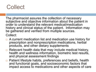 Collect
The pharmacist assures the collection of necessary
subjective and objective information about the patient in
order to understand the relevant medical/medication
history and clinical status of the patient. Information may
be gathered and verified from multiple sources.
Collect:
 A current medication list and medication use history for
prescription and nonprescription medications, herbal
products, and other dietary supplements
 Relevant health data that may include medical history,
health and wellness information, biometric test results,
and physical assessment findings
 Patient lifestyle habits, preferences and beliefs, health
and functional goals, and socioeconomic factors that
impact access to medications and other aspects of care
 