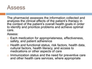 Assess
The pharmacist assesses the information collected and
analyzes the clinical effects of the patient’s therapy in
the context of the patient’s overall health goals in order
to identify and prioritize problems and achieve optimal
care.
Assess:
 Each medication for appropriateness, effectiveness,
safety, and patient adherence
 Health and functional status, risk factors, health data,
cultural factors, health literacy, and access to
medications or other aspects of care
 Immunization status and the need for preventive care
and other health care services, where appropriate
 