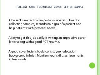 PATIENT CARE TECHNICIAN COVER LETTER SAMPLE

A Patient care technician perform several duties like
collecting samples, record vital signs of a patient and
help patients with personal needs.
A Key to get this job easily is writing an impressive cover
letter along with a good PCT resume.
A good cover letter should consist your education
background in brief. Mention your skills, achievements
in few words.

 