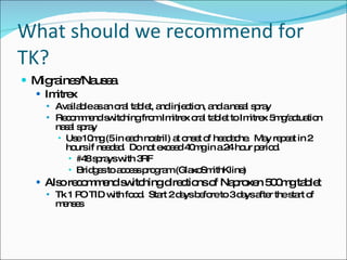 What should we recommend for TK? Migraines/Nausea Imitrex Available as an oral tablet, and injection, and a nasal spray Recommend switching from Imitrex oral tablet to Imitrex 5mg/actuation nasal spray Use 10mg (5 in each nostril) at onset of headache.  May repeat in 2 hours if needed.  Do not exceed 40mg in a 24 hour period. #48 sprays with 3RF Bridges to access program (GlaxoSmithKline) Also recommend switching directions of Naproxen 500mg tablet Tk 1 PO TID with food.  Start 2 days before to 3 days after the start of menses 
