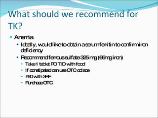 What should we recommend for TK? Anemia Ideally, would like to obtain a serum ferritin to confirm iron deficiency Recommend ferrous sulfate 325 mg (65mg iron) Take 1 tablet PO TID with food If constipated can use OTC colace #90 with 3RF Purchase OTC 
